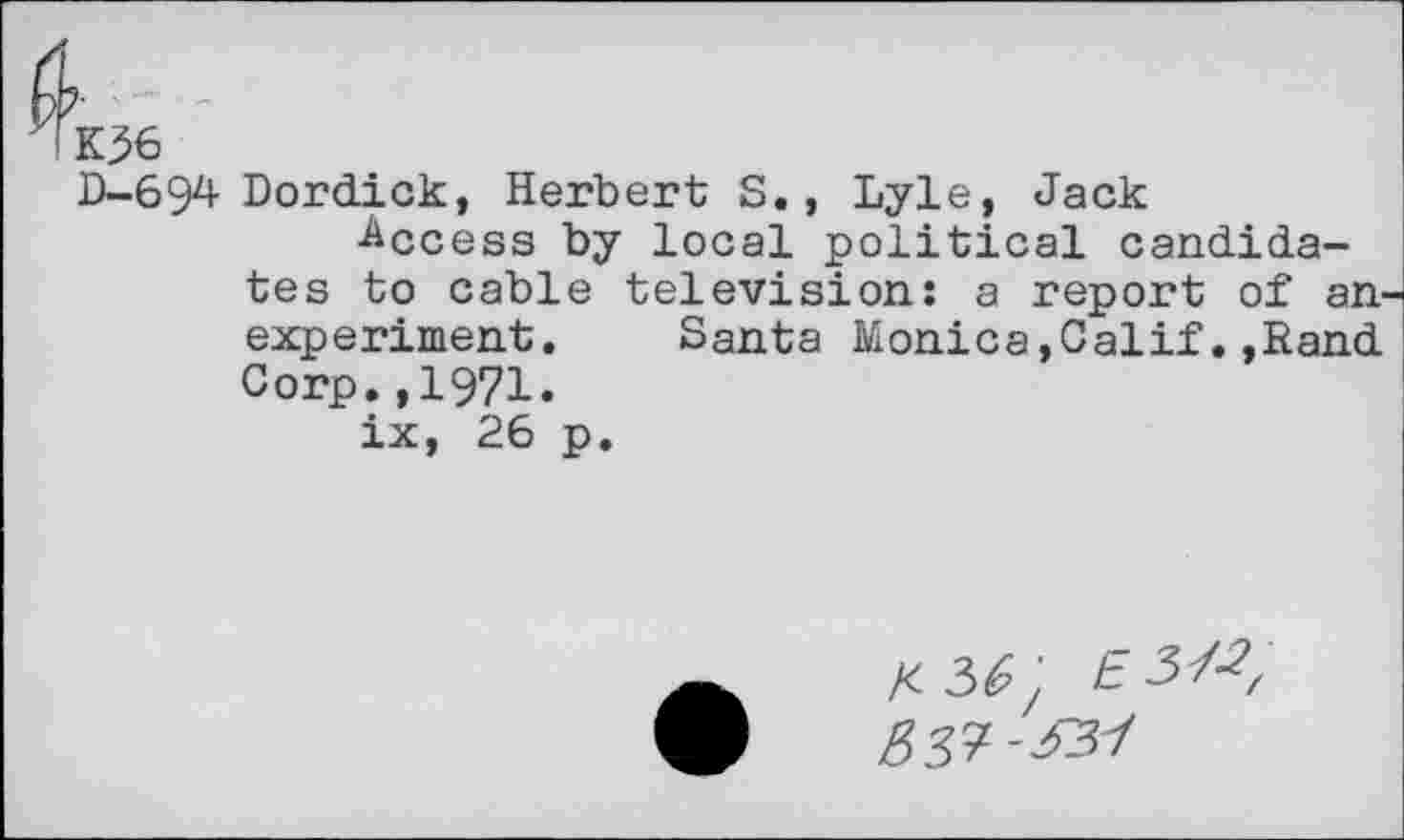 ﻿K?6
0-69^ Dordick, Herbert S. , Lyle, Jack
Access by local political candidates to cable television: a report of an-experiment. Santa Monica,Calif.,Rand Corp.,1971.
ix, 26 p.
X 36' £ 3^, B37-^